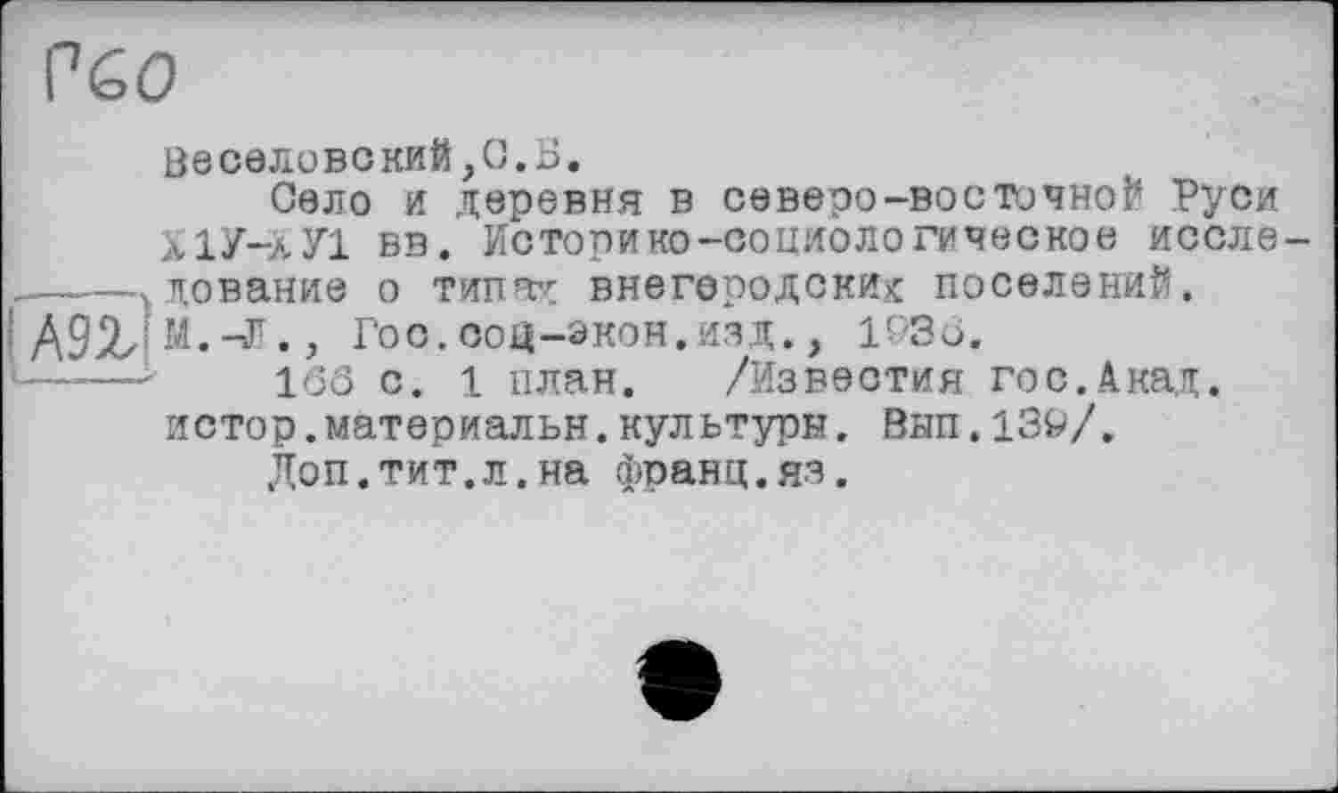 ﻿Р60
|А9г!
0ЄСЄЛОВСКИЙ,О.Б.
Село и деревня в северо-восточной Руси ХІУ-лУІ вв. Историко-социологическое исследование о типах внегеродских: поселений.
М. -Г., Гос. ооц-экон.изд., 193Ö.
16Ô с. 1 план. /Известия гос.Акад.
истор.материальн.культуры. Вып.139/.
Доп.тит.л.на франц.яз.